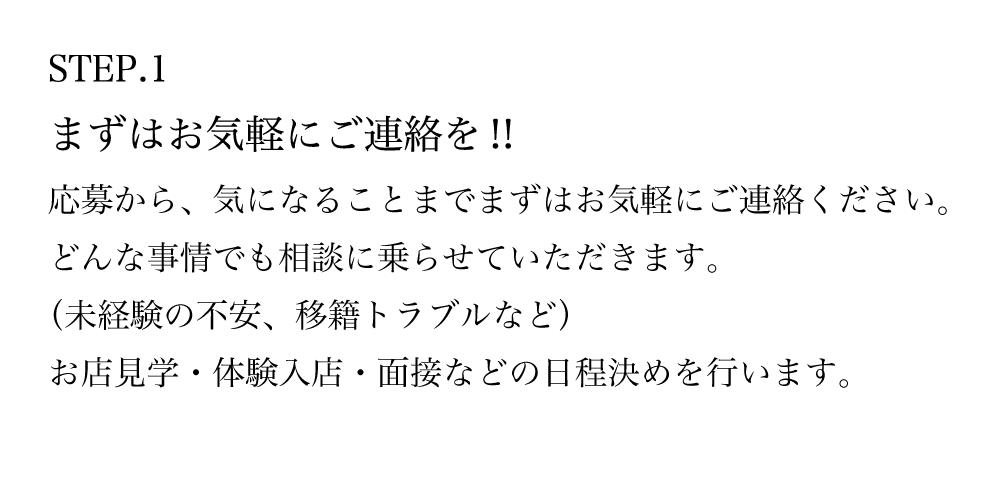 STEP.1 まずはお気軽にご連絡を！！ 応募から、気になることまでまずはお気軽にご連絡ください。 どんな事情でも相談に乗らせていただきます。 （未経験の不安、移籍トラブルなど） お店見学・体験入店・面接などの日程決めを行います。