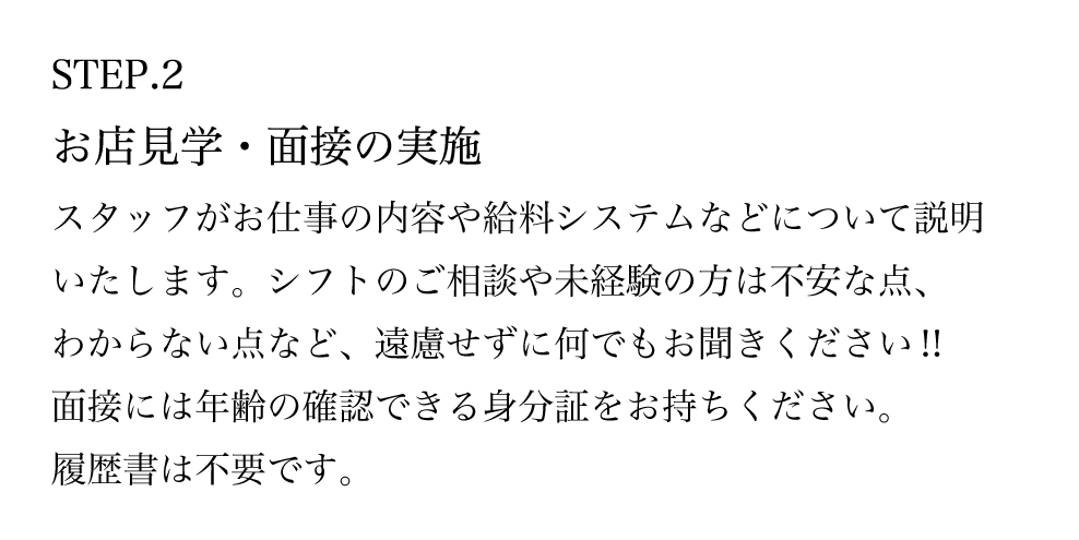 STEP.2 お店見学・面接の実施 スタッフがお仕事の内容や給料システムなどについて説明いたします。シフトのご相談や未経験の方は不安な点、わからない点など、遠慮せずに何でもお聞きください！！ 面接には年齢の確認できる身分証をお持ちください。 履歴書は不要です。