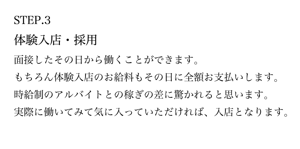 STEP.3 体験入店・採用 面接したその日から働くことができます。 もちろん体験入店のお給料もその日に全額お支払いします。 時給制のアルバイトとの稼ぎの差に驚かれると思います。 実際に働いてみて気に入っていただければ、入店となります。