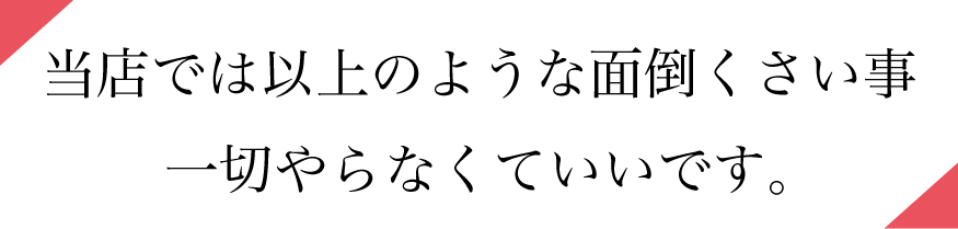 当店では以上のような面倒くさい事一切やらなくていいです。