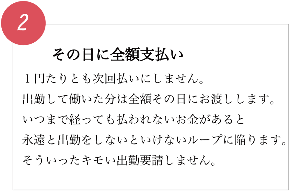 その日に全額支払い 1円たりとも次回払いにしません。 出勤して働いた分は全額その日にお渡しします。 いつまで経っても払われないお金があると永遠と出勤をしないといけないループに陥ります。 そういったキモい出勤要請しません。