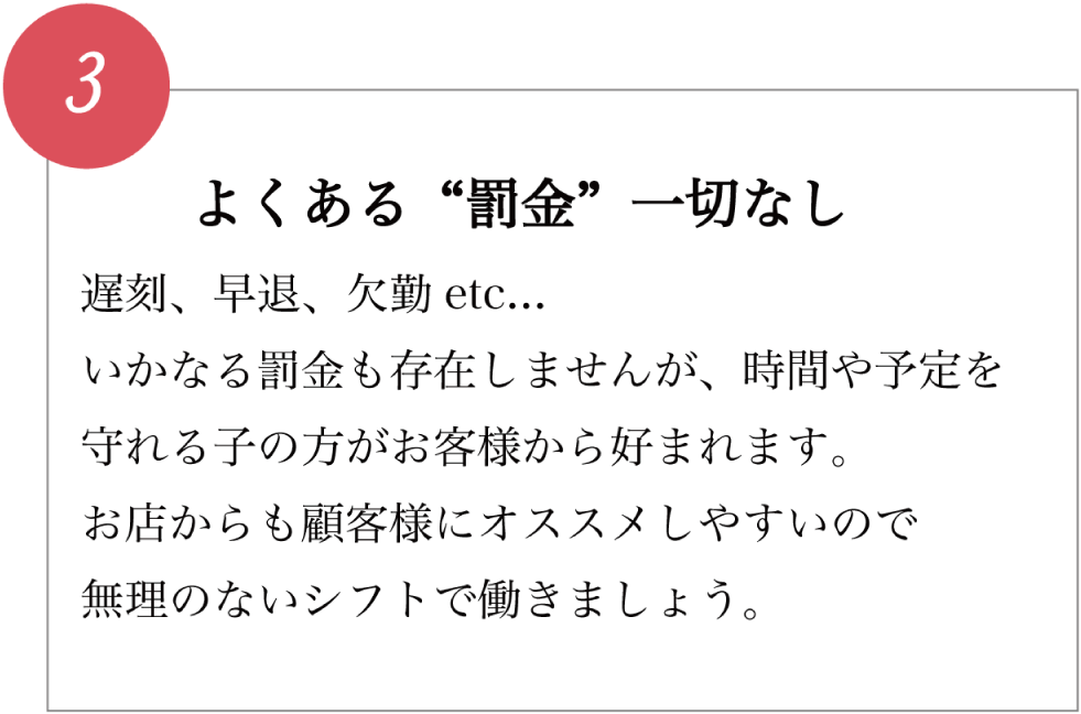 よくある&ldquo;罰金&rdquo;一切なし 遅刻、早退、欠勤 etc... いかなる罰金も存在しませんが、時間や予定を守れる子の方がお客様から好まれます。 お店からも顧客様にオススメしやすいので無理のないシフトで働きましょう。
