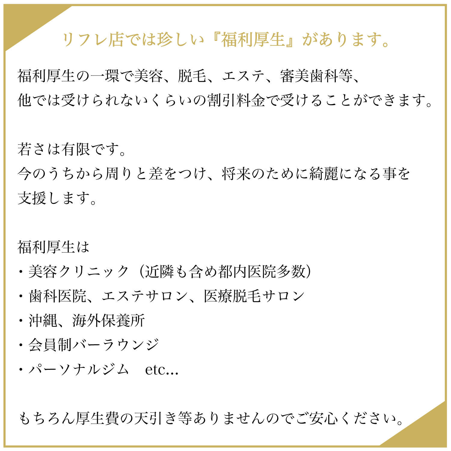 リフレ店では珍しい『福利厚生」があります。 福利厚生の一環で美容、脱毛、エステ、審美歯科等、他では受けられないくらいの割引料金で受けることができます。 若さは有限です。 今のうちから周りと差をつけ、将来のために綺麗になる事を支援します。 福利厚生は ・美容クリニック（近隣も含め都内医院多数） ・歯科医院、エステサロン、医療脱毛サロン ・沖縄、海外保養所 ・会員制バーラウンジ ・パーソナルジム etc... もちろん厚生費の天引き等ありませんのでご安心ください。