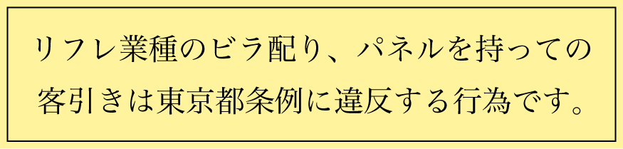 リフレ業種のビラ配り、パネルを持って路上に立つ等の 客引きは東京都条例に違反する行為です。